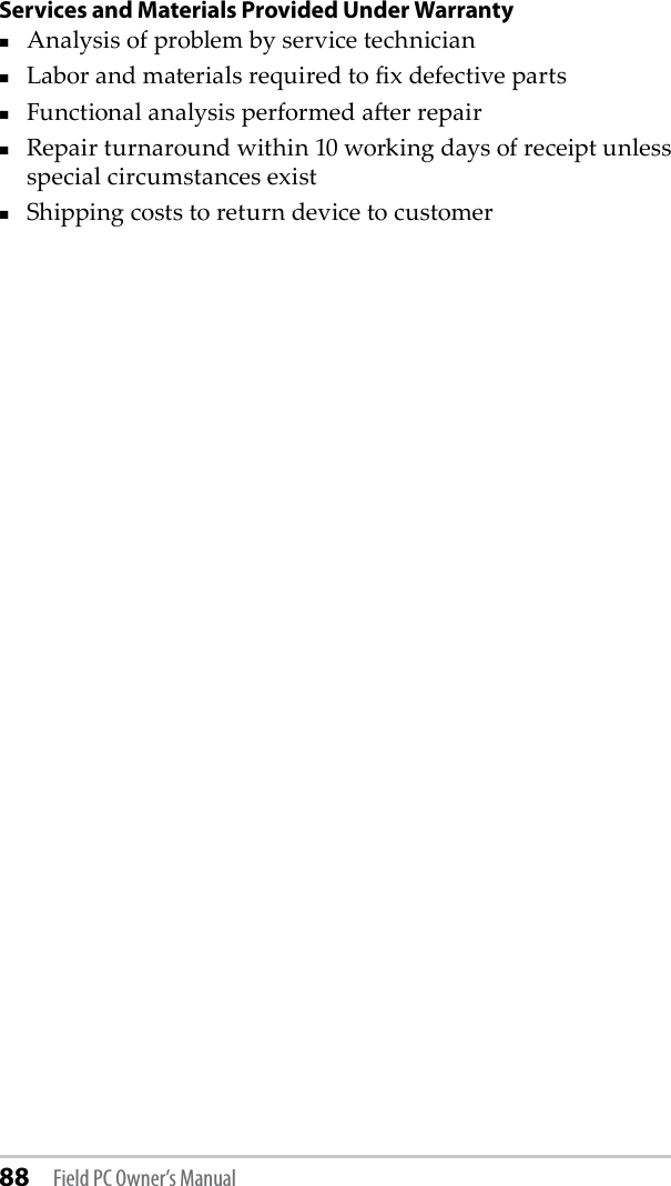 88 Field PC Owner’s ManualServices and Materials Provided Under WarrantyAnalysis of problem by service technicianLabor and materials required to x defective partsFunctional analysis performed aer repairRepair turnaround within 10 working days of receipt unless special circumstances exist Shipping costs to return device to customer