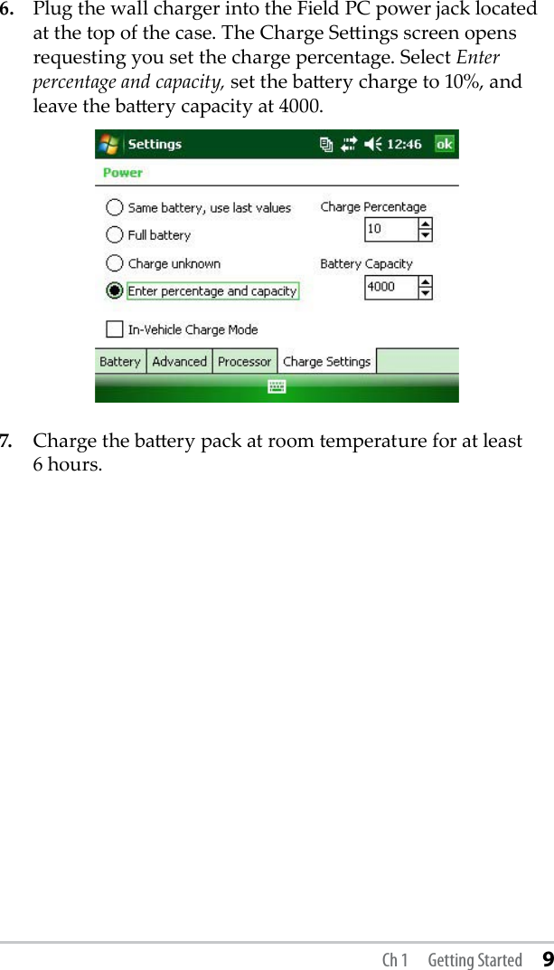 6.  Plug the wall charger into the Field PC power jack located at the top of the case. The Charge Seings screen opens requesting you set the charge percentage. Select Enter percentage and capacity, set the baery charge to 10%, and leave the baery capacity at 4000. 7.  Charge the baery pack at room temperature for at least  6 hours.Ch 1  Getting Started 9