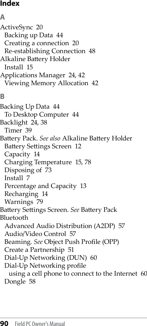 90 Field PC Owner’s ManualIndexAActiveSync  20Backing up Data  44Creating a connection  20Re-establishing Connection  48Alkaline Baery HolderInstall  15Applications Manager  24, 42Viewing Memory Allocation  42BBacking Up Data  44To Desktop Computer  44Backlight  24, 38Timer  39Baery Pack. See also Alkaline Baery HolderBaery Seings Screen  12Capacity  14Charging Temperature  15, 78Disposing of  73Install  7Percentage and Capacity  13Recharging  14Warnings  79Baery Seings Screen. See Baery PackBluetoothAdvanced Audio Distribution (A2DP)  57Audio/Video Control  57Beaming. See Object Push Prole (OPP)Create a Partnership  51Dial-Up Networking (DUN)  60Dial-Up Networking proleusing a cell phone to connect to the Internet  60Dongle  58