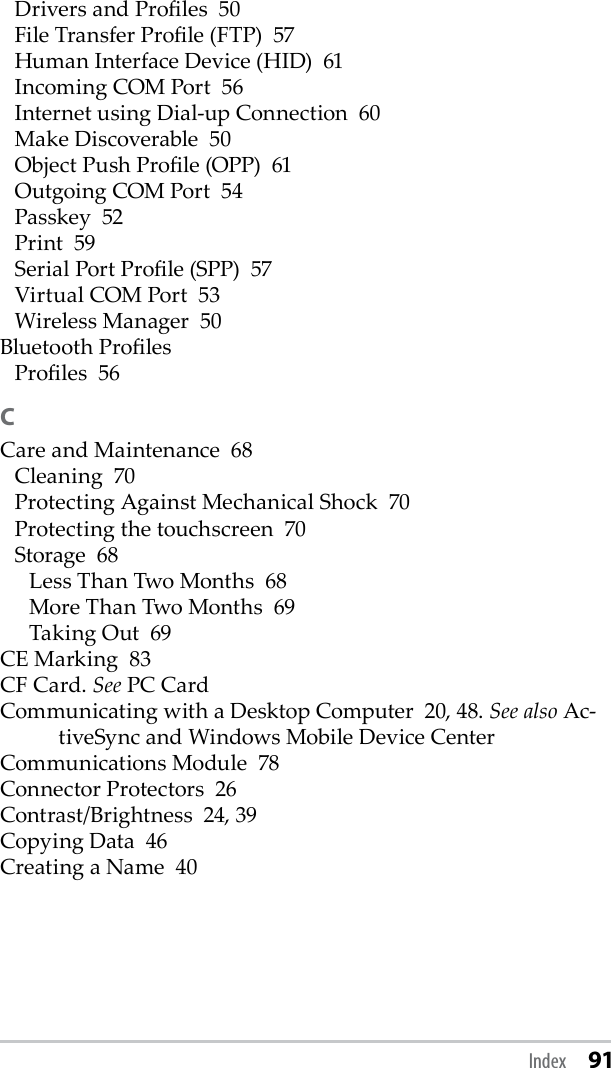 Drivers and Proles  50File Transfer Prole (FTP)  57Human Interface Device (HID)  61Incoming COM Port  56Internet using Dial-up Connection  60Make Discoverable  50Object Push Prole (OPP)  61Outgoing COM Port  54Passkey  52Print  59Serial Port Prole (SPP)  57Virtual COM Port  53Wireless Manager  50Bluetooth ProlesProles  56CCare and Maintenance  68Cleaning  70Protecting Against Mechanical Shock  70Protecting the touchscreen  70Storage  68Less Than Two Months  68More Than Two Months  69Taking Out  69CE Marking  83CF Card. See PC CardCommunicating with a Desktop Computer  20, 48. See also Ac-tiveSync and Windows Mobile Device CenterCommunications Module  78Connector Protectors  26Contrast/Brightness  24, 39Copying Data  46Creating a Name  40Index 91