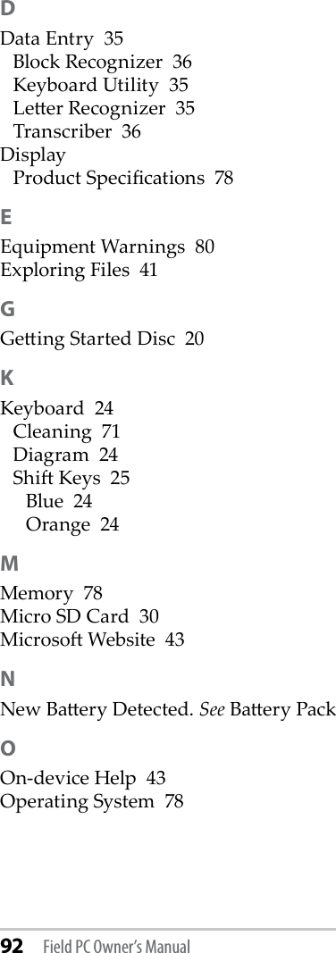 92 Field PC Owner’s ManualDData Entry  35Block Recognizer  36Keyboard Utility  35Leer Recognizer  35Transcriber  36DisplayProduct Specications  78EEquipment Warnings  80Exploring Files  41GGeing Started Disc  20KKeyboard  24Cleaning  71Diagram  24Shi Keys  25Blue  24Orange  24MMemory  78Micro SD Card  30Microso Website  43NNew Baery Detected. See Baery PackOOn-device Help  43Operating System  78