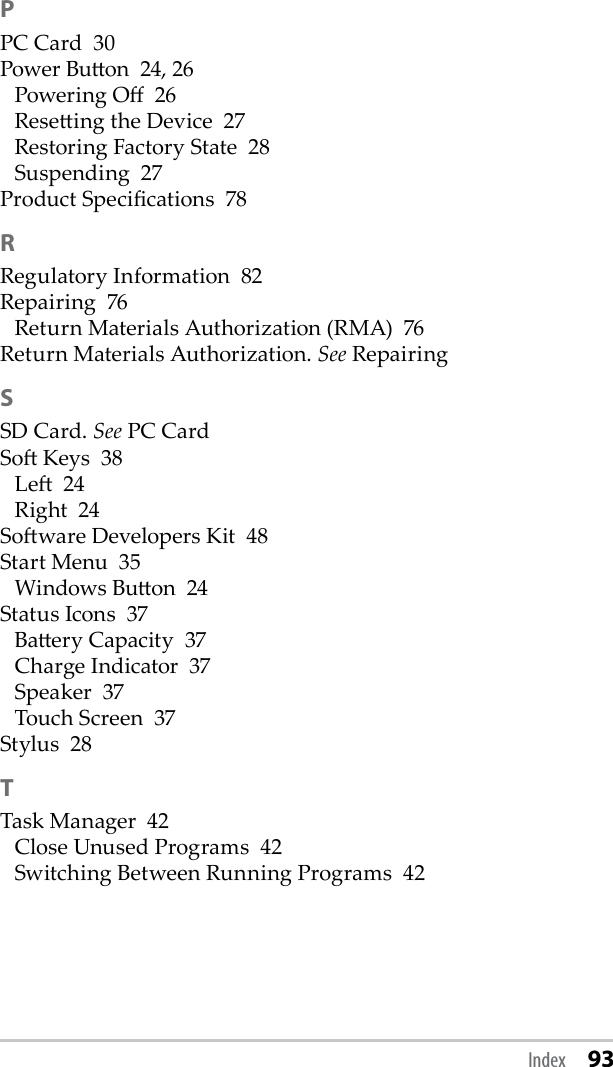 PPC Card  30Power Buon  24, 26Powering O  26Reseing the Device  27Restoring Factory State  28Suspending  27Product Specications  78RRegulatory Information  82Repairing  76Return Materials Authorization (RMA)  76Return Materials Authorization. See RepairingSSD Card. See PC CardSo Keys  38Le  24Right  24Soware Developers Kit  48Start Menu  35Windows Buon  24Status Icons  37Baery Capacity  37Charge Indicator  37Speaker  37Touch Screen  37Stylus  28TTask Manager  42Close Unused Programs  42Switching Between Running Programs  42Index 93