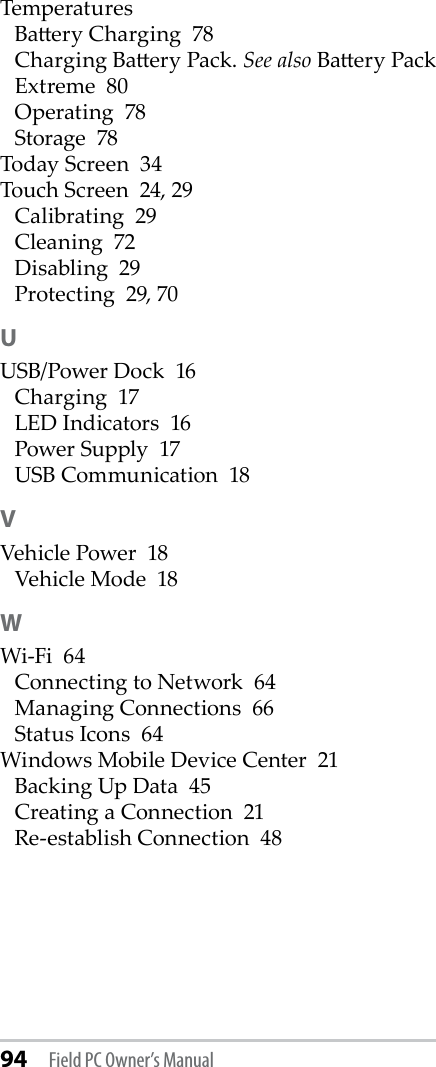 94 Field PC Owner’s ManualTemperaturesBaery Charging  78Charging Baery Pack. See also Baery PackExtreme  80Operating  78Storage  78Today Screen  34Touch Screen  24, 29Calibrating  29Cleaning  72Disabling  29Protecting  29, 70UUSB/Power Dock  16Charging  17LED Indicators  16Power Supply  17USB Communication  18VVehicle Power  18Vehicle Mode  18WWi-Fi  64Connecting to Network  64Managing Connections  66Status Icons  64Windows Mobile Device Center  21Backing Up Data  45Creating a Connection  21Re-establish Connection  48