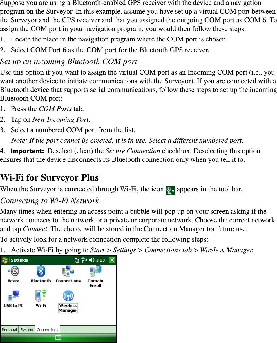 Suppose you are using a Bluetooth-enabled GPS receiver with the device and a navigation program on the Surveyor. In this example, assume you have set up a virtual COM port between the Surveyor and the GPS receiver and that you assigned the outgoing COM port as COM 6. To assign the COM port in your navigation program, you would then follow these steps:1.  Locate the place in the navigation program where the COM port is chosen.2.  Select COM Port 6 as the COM port for the Bluetooth GPS receiver.Set up an incoming Bluetooth COM portUse this option if you want to assign the virtual COM port as an Incoming COM port (i.e., you want another device to initiate communications with the Surveyor). If you are connected with a Bluetooth device that supports serial communications, follow these steps to set up the incoming Bluetooth COM port:1.   Press the COM Ports tab.2.  Tap on New Incoming Port. 3.  Select a numbered COM port from the list.    Note: If the port cannot be created, it is in use. Select a different numbered port.4.  Important: Deselect (clear) the Secure Connection checkbox. Deselecting this option ensures that the device disconnects its Bluetooth connection only when you tell it to.Wi-Fi for Surveyor PlusWhen the Surveyor is connected through Wi-Fi, the icon   appears in the tool bar.Connecting to Wi-Fi NetworkMany times when entering an access point a bubble will pop up on your screen asking if the network connects to the network or a private or corporate network. Choose the correct network and tap Connect. The choice will be stored in the Connection Manager for future use.To actively look for a network connection complete the following steps:1.  Activate Wi-Fi by going to Start &gt; Settings &gt; Connections tab &gt; Wireless Manager. 
