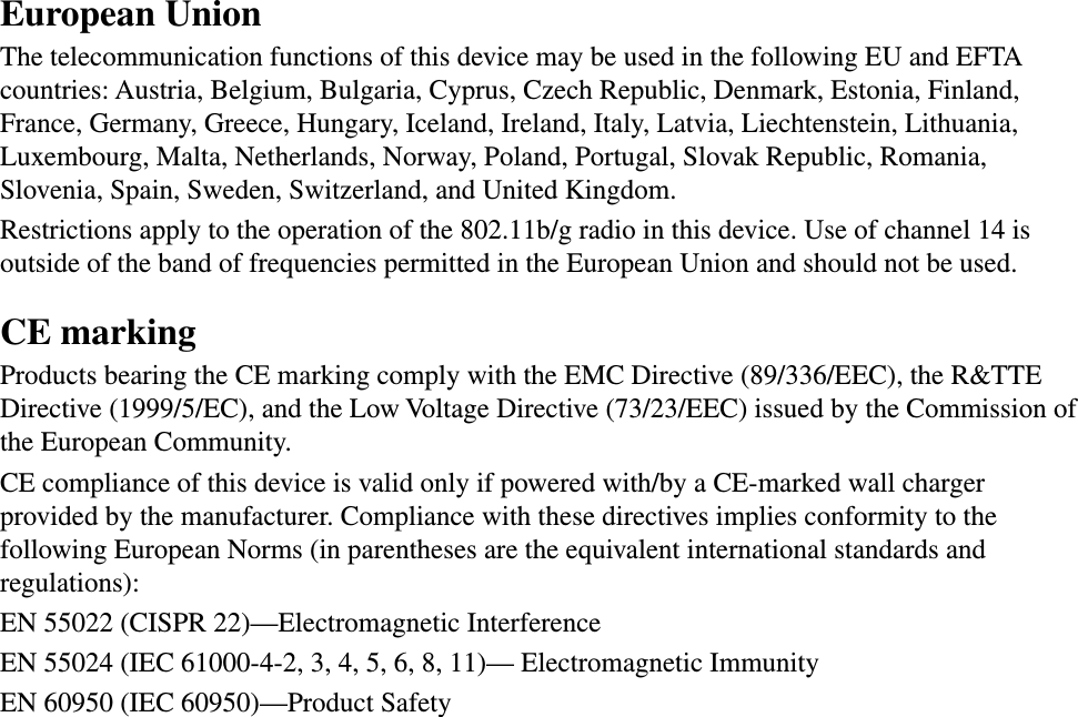 European UnionThe telecommunication functions of this device may be used in the following EU and EFTA countries: Austria, Belgium, Bulgaria, Cyprus, Czech Republic, Denmark, Estonia, Finland, France, Germany, Greece, Hungary, Iceland, Ireland, Italy, Latvia, Liechtenstein, Lithuania, Luxembourg, Malta, Netherlands, Norway, Poland, Portugal, Slovak Republic, Romania, Slovenia, Spain, Sweden, Switzerland, and United Kingdom.Restrictions apply to the operation of the 802.11b/g radio in this device. Use of channel 14 is outside of the band of frequencies permitted in the European Union and should not be used.CE markingProducts bearing the CE marking comply with the EMC Directive (89/336/EEC), the R&amp;TTE Directive (1999/5/EC), and the Low Voltage Directive (73/23/EEC) issued by the Commission of the European Community.CE compliance of this device is valid only if powered with/by a CE-marked wall charger provided by the manufacturer. Compliance with these directives implies conformity to the following European Norms (in parentheses are the equivalent international standards and regulations):EN 55022 (CISPR 22)—Electromagnetic InterferenceEN 55024 (IEC 61000-4-2, 3, 4, 5, 6, 8, 11)— Electromagnetic Immunity EN 60950 (IEC 60950)—Product Safety 