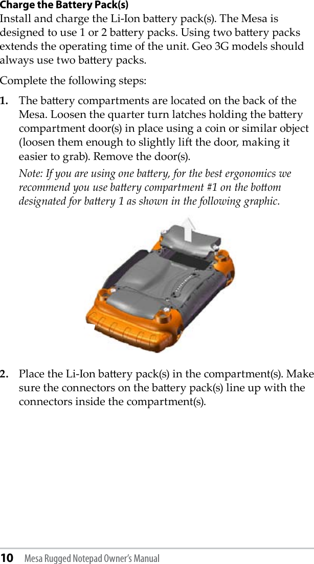 10 Mesa Rugged Notepad Owner’s ManualCharge the Battery Pack(s)Install and charge the Li-Ion baery pack(s). The Mesa is designed to use 1 or 2 baery packs. Using two baery packs extends the operating time of the unit. Geo 3G models should always use two baery packs.Complete the following steps:1.  The baery compartments are located on the back of the Mesa. Loosen the quarter turn latches holding the baery compartment door(s) in place using a coin or similar object (loosen them enough to slightly li the door, making it easier to grab). Remove the door(s).  Note: If you are using one baery, for the best ergonomics we recommend you use baery compartment #1 on the boom designated for baery 1 as shown in the following graphic. 2.  Place the Li-Ion baery pack(s) in the compartment(s). Make sure the connectors on the baery pack(s) line up with the connectors inside the compartment(s).  