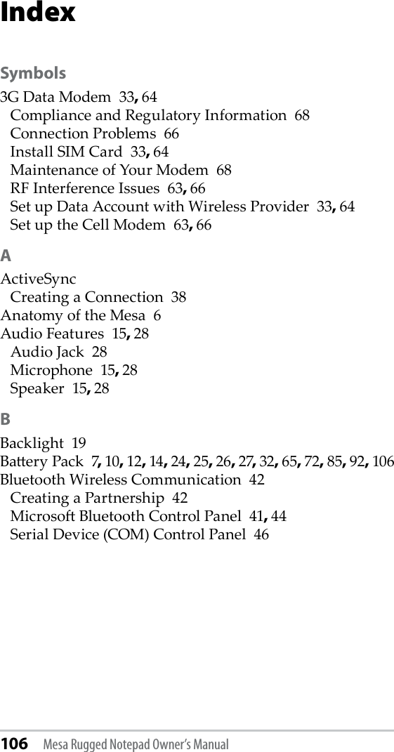 106 Mesa Rugged Notepad Owner’s ManualIndexSymbols3G Data Modem  33, 64Compliance and Regulatory Information  68Connection Problems  66Install SIM Card  33, 64Maintenance of Your Modem  68RF Interference Issues  63, 66Set up Data Account with Wireless Provider  33, 64Set up the Cell Modem  63, 66AActiveSyncCreating a Connection  38Anatomy of the Mesa  6Audio Features  15, 28Audio Jack  28Microphone  15, 28Speaker  15, 28BBacklight  19Baery Pack  7, 10, 12, 14, 24, 25, 26, 27, 32, 65, 72, 85, 92, 106Bluetooth Wireless Communication  42Creating a Partnership  42Microso Bluetooth Control Panel  41, 44Serial Device (COM) Control Panel  46