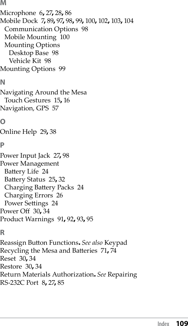 MMicrophone  6, 27, 28, 86Mobile Dock  7, 89, 97, 98, 99, 100, 102, 103, 104Communication Options  98Mobile Mounting  100Mounting OptionsDesktop Base  98Vehicle Kit  98Mounting Options  99NNavigating Around the MesaTouch Gestures  15, 16Navigation, GPS  57OOnline Help  29, 38PPower Input Jack  27, 98Power ManagementBaery Life  24Baery Status  25, 32Charging Baery Packs  24Charging Errors  26Power Seings  24Power O  30, 34Product Warnings  91, 92, 93, 95RReassign Buon Functions. See also KeypadRecycling the Mesa and Baeries  71, 74Reset  30, 34Restore  30, 34Return Materials Authorization. See RepairingRS-232C Port  8, 27, 85Index 109