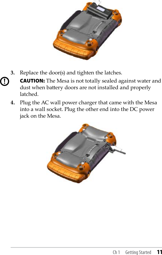 3.  Replace the door(s) and tighten the latches.  CAUTION: The Mesa is not totally sealed against water and dust when baery doors are not installed and properly latched.4.  Plug the AC wall power charger that came with the Mesa into a wall socket. Plug the other end into the DC power jack on the Mesa.     !!Ch 1  Getting Started 11