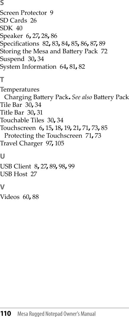 110 Mesa Rugged Notepad Owner’s ManualSScreen Protector  9SD Cards  26SDK  40Speaker  6, 27, 28, 86Specications  82, 83, 84, 85, 86, 87, 89Storing the Mesa and Baery Pack  72Suspend  30, 34System Information  64, 81, 82TTemperaturesCharging Baery Pack. See also Baery PackTile Bar  30, 34Title Bar  30, 31Touchable Tiles  30, 34Touchscreen  6, 15, 18, 19, 21, 71, 73, 85Protecting the Touchscreen  71, 73Travel Charger  97, 105UUSB Client  8, 27, 89, 98, 99USB Host  27VVideos  60, 88