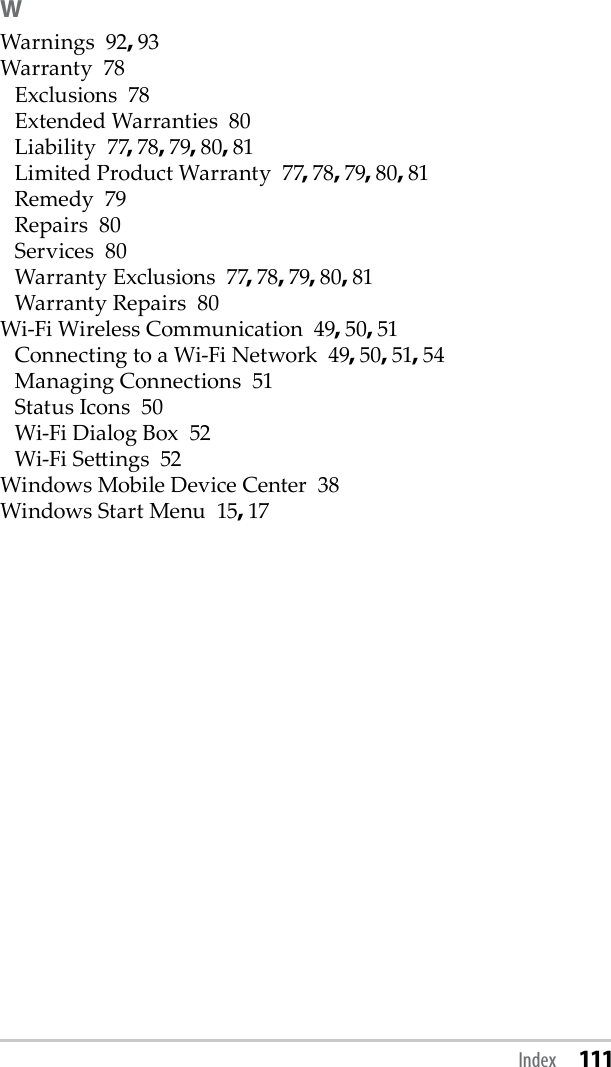 WWarnings  92, 93Warranty  78Exclusions  78Extended Warranties  80Liability  77, 78, 79, 80, 81Limited Product Warranty  77, 78, 79, 80, 81Remedy  79Repairs  80Services  80Warranty Exclusions  77, 78, 79, 80, 81Warranty Repairs  80Wi-Fi Wireless Communication  49, 50, 51Connecting to a Wi-Fi Network  49, 50, 51, 54Managing Connections  51Status Icons  50Wi-Fi Dialog Box  52Wi-Fi Seings  52Windows Mobile Device Center  38Windows Start Menu  15, 17Index 111