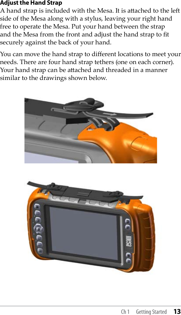 Adjust the Hand StrapA hand strap is included with the Mesa. It is aached to the le side of the Mesa along with a stylus, leaving your right hand free to operate the Mesa. Put your hand between the strap and the Mesa from the front and adjust the hand strap to t securely against the back of your hand. You can move the hand strap to dierent locations to meet your needs. There are four hand strap tethers (one on each corner). Your hand strap can be aached and threaded in a manner similar to the drawings shown below. Ch 1  Getting Started 13