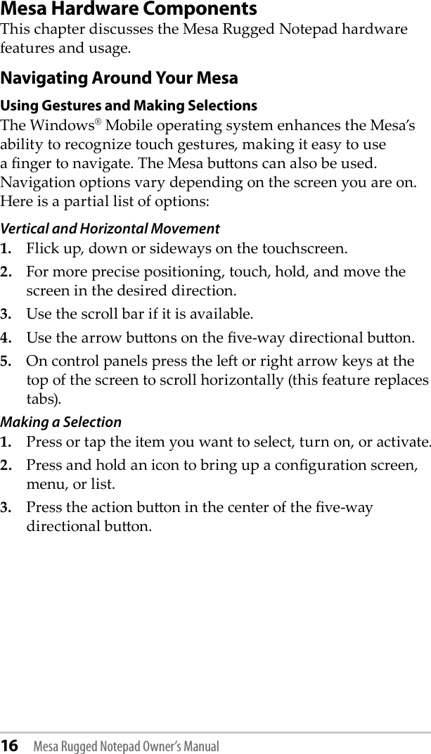 16 Mesa Rugged Notepad Owner’s ManualMesa Hardware ComponentsThis chapter discusses the Mesa Rugged Notepad hardware features and usage.Navigating Around Your MesaUsing Gestures and Making SelectionsThe Windows® Mobile operating system enhances the Mesa’s ability to recognize touch gestures, making it easy to use a nger to navigate. The Mesa buons can also be used. Navigation options vary depending on the screen you are on. Here is a partial list of options: Vertical and Horizontal Movement 1.   Flick up, down or sideways on the touchscreen.2.  For more precise positioning, touch, hold, and move the screen in the desired direction. 3.  Use the scroll bar if it is available.4.  Use the arrow buons on the ve-way directional buon.5.  On control panels press the le or right arrow keys at the top of the screen to scroll horizontally (this feature replaces tabs).Making a Selection 1.  Press or tap the item you want to select, turn on, or activate.2.  Press and hold an icon to bring up a conguration screen, menu, or list.3.  Press the action buon in the center of the ve-way directional buon. 