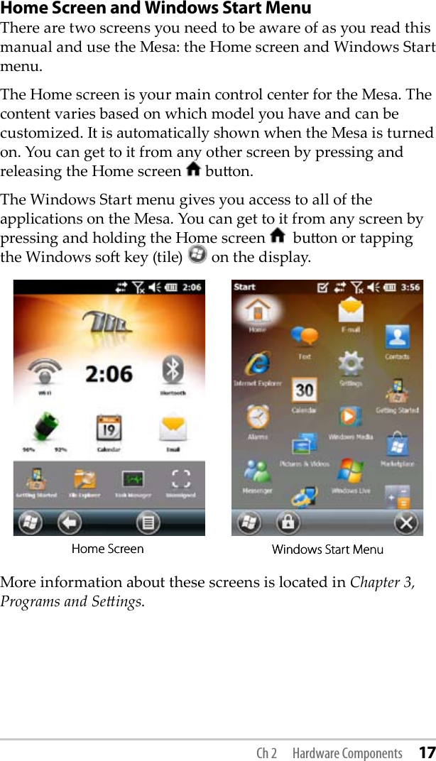 Home Screen and Windows Start MenuThere are two screens you need to be aware of as you read this manual and use the Mesa: the Home screen and Windows Start menu. The Home screen is your main control center for the Mesa. The content varies based on which model you have and can be customized. It is automatically shown when the Mesa is turned on. You can get to it from any other screen by pressing and releasing the Home screen   buon. The Windows Start menu gives you access to all of the applications on the Mesa. You can get to it from any screen by pressing and holding the Home screen    buon or tapping the Windows so key (tile)   on the display.More information about these screens is located in Chapter 3, Programs and Seings.Home Screen Windows Start MenuHome Screen Windows Start MenuCh 2  Hardware Components 17