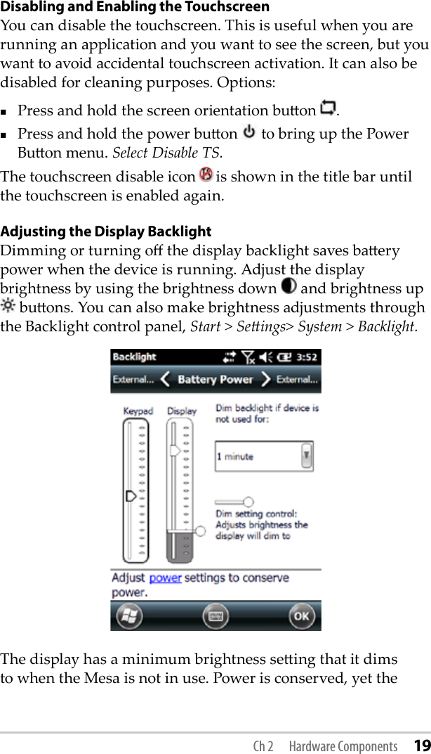 Disabling and Enabling the TouchscreenYou can disable the touchscreen. This is useful when you are running an application and you want to see the screen, but you want to avoid accidental touchscreen activation. It can also be disabled for cleaning purposes. Options:Press and hold the screen orientation buon  .Press and hold the power buon   to bring up the Power Buon menu. Select Disable TS. The touchscreen disable icon is shown in the title bar until the touchscreen is enabled again.Adjusting the Display BacklightDimming or turning o the display backlight saves baery power when the device is running. Adjust the display brightness by using the brightness down   and brightness up  buons. You can also make brightness adjustments through the Backlight control panel, Start &gt; Seings&gt; System &gt; Backlight.The display has a minimum brightness seing that it dims to when the Mesa is not in use. Power is conserved, yet the Ch 2  Hardware Components 19