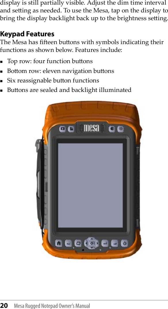 20 Mesa Rugged Notepad Owner’s Manualdisplay is still partially visible. Adjust the dim time interval and seing as needed. To use the Mesa, tap on the display to bring the display backlight back up to the brightness seing.Keypad FeaturesThe Mesa has een buons with symbols indicating their functions as shown below. Features include: Top row: four function buonsBoom row: eleven navigation buons Six reassignable buon functions Buons are sealed and backlight illuminated