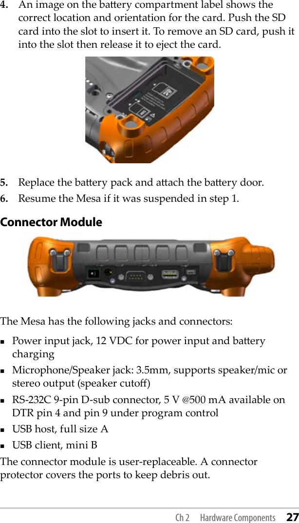 4.   An image on the baery compartment label shows the correct location and orientation for the card. Push the SD card into the slot to insert it. To remove an SD card, push it into the slot then release it to eject the card.5.   Replace the baery pack and aach the baery door.6.   Resume the Mesa if it was suspended in step 1.Connector ModuleThe Mesa has the following jacks and connectors:Power input jack, 12 VDC for power input and baery charging  Microphone/Speaker jack: 3.5mm, supports speaker/mic or stereo output (speaker cuto)RS-232C 9-pin D-sub connector, 5 V @500 mA available on DTR pin 4 and pin 9 under program controlUSB host, full size AUSB client, mini BThe connector module is user-replaceable. A connector protector covers the ports to keep debris out. Ch 2  Hardware Components 27