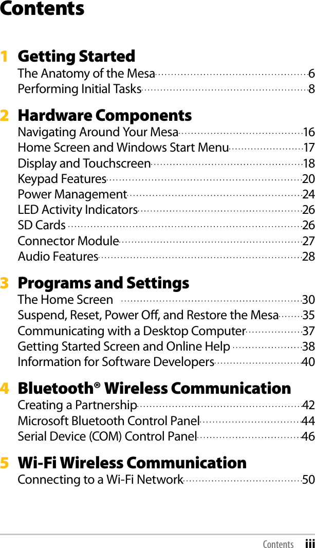 Contents1  Getting StartedThe Anatomy of the Mesa  6Performing Initial Tasks  82   Hardware ComponentsNavigating Around Your Mesa  16Home Screen and Windows Start Menu  17Display and Touchscreen  18Keypad Features  20Power Management  24LED Activity Indicators  26SD Cards   26Connector Module  27Audio Features  283   Programs and SettingsThe Home Screen     30Suspend, Reset, Power O, and Restore the Mesa  35Communicating with a Desktop Computer  37Getting Started Screen and Online Help   38Information for Software Developers  404   Bluetooth® Wireless CommunicationCreating a Partnership  42Microsoft Bluetooth Control Panel  44Serial Device (COM) Control Panel  465   Wi-Fi Wireless CommunicationConnecting to a Wi-Fi Network  50Contents iii