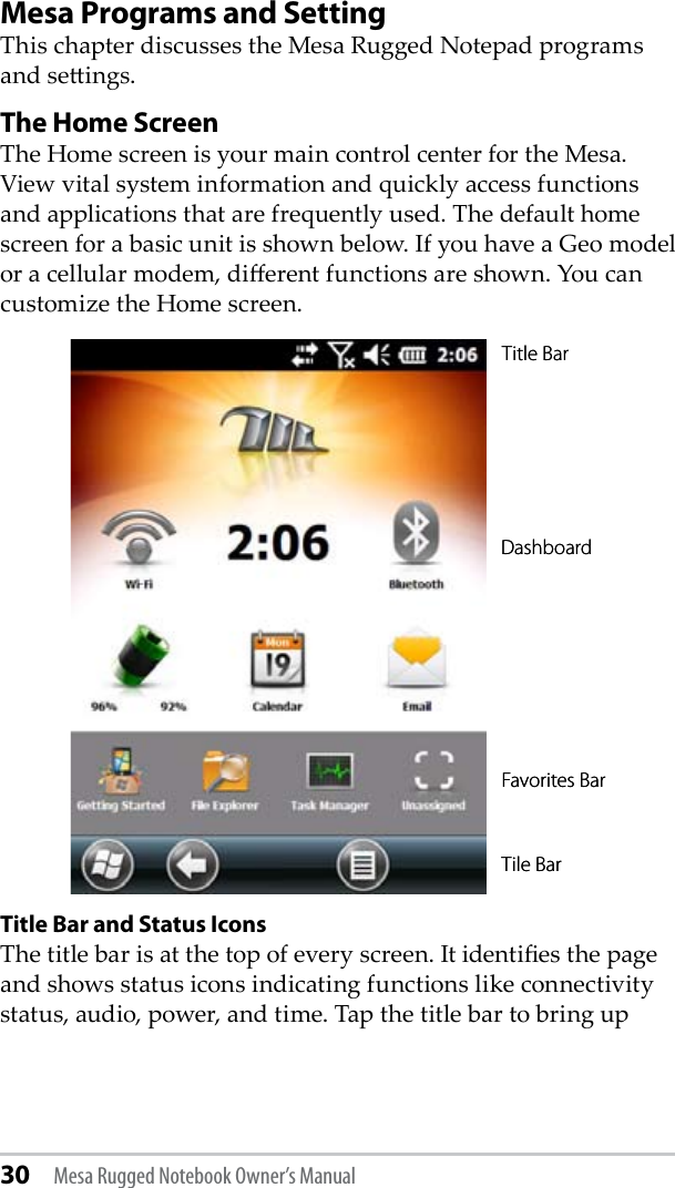 30 Mesa Rugged Notebook Owner’s ManualMesa Programs and SettingThis chapter discusses the Mesa Rugged Notepad programs and seings.The Home Screen   The Home screen is your main control center for the Mesa. View vital system information and quickly access functions and applications that are frequently used. The default home screen for a basic unit is shown below. If you have a Geo model or a cellular modem, dierent functions are shown. You can customize the Home screen. Title Bar and Status Icons The title bar is at the top of every screen. It identies the page and shows status icons indicating functions like connectivity status, audio, power, and time. Tap the title bar to bring up Title BarDashboard Favorites BarTile BarTitle BarDashboard Favorites BarTile Bar