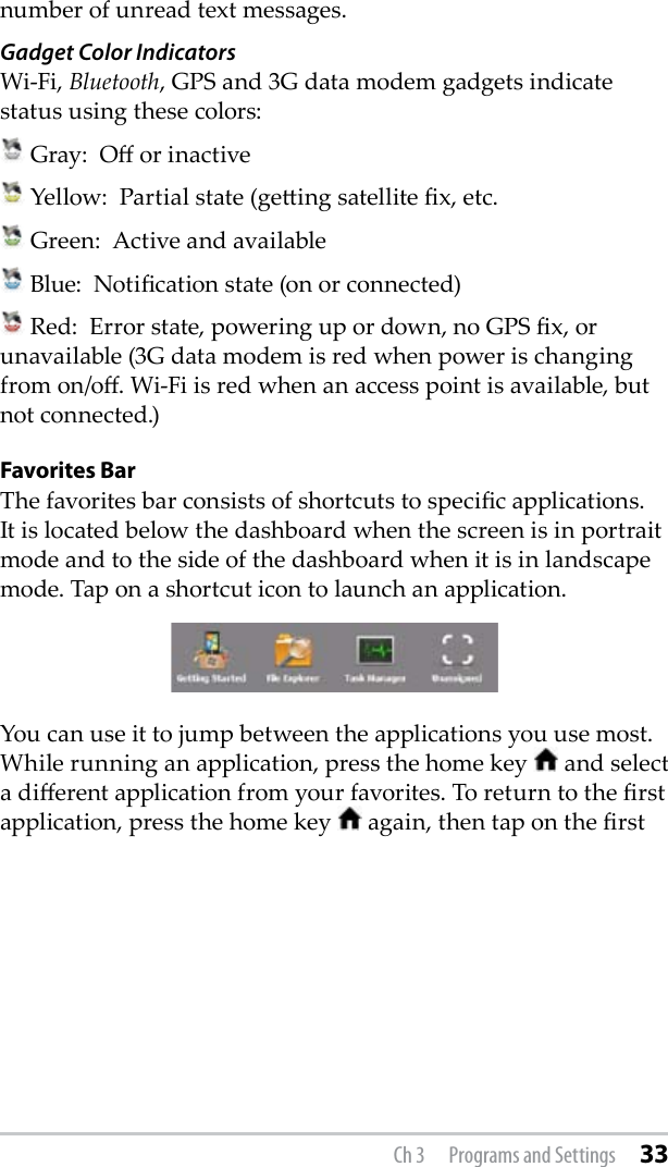 number of unread text messages.  Gadget Color IndicatorsWi-Fi, Bluetooth, GPS and 3G data modem gadgets indicate status using these colors:  Gray:  O or inactive Yellow:  Partial state (geing satellite x, etc. Green:  Active and available Blue:  Notication state (on or connected) Red:  Error state, powering up or down, no GPS x, or unavailable (3G data modem is red when power is changing from on/o. Wi-Fi is red when an access point is available, but not connected.) Favorites BarThe favorites bar consists of shortcuts to specic applications. It is located below the dashboard when the screen is in portrait mode and to the side of the dashboard when it is in landscape mode. Tap on a shortcut icon to launch an application. You can use it to jump between the applications you use most. While running an application, press the home key   and select a dierent application from your favorites. To return to the rst application, press the home key   again, then tap on the rst Ch 3  Programs and Settings 33