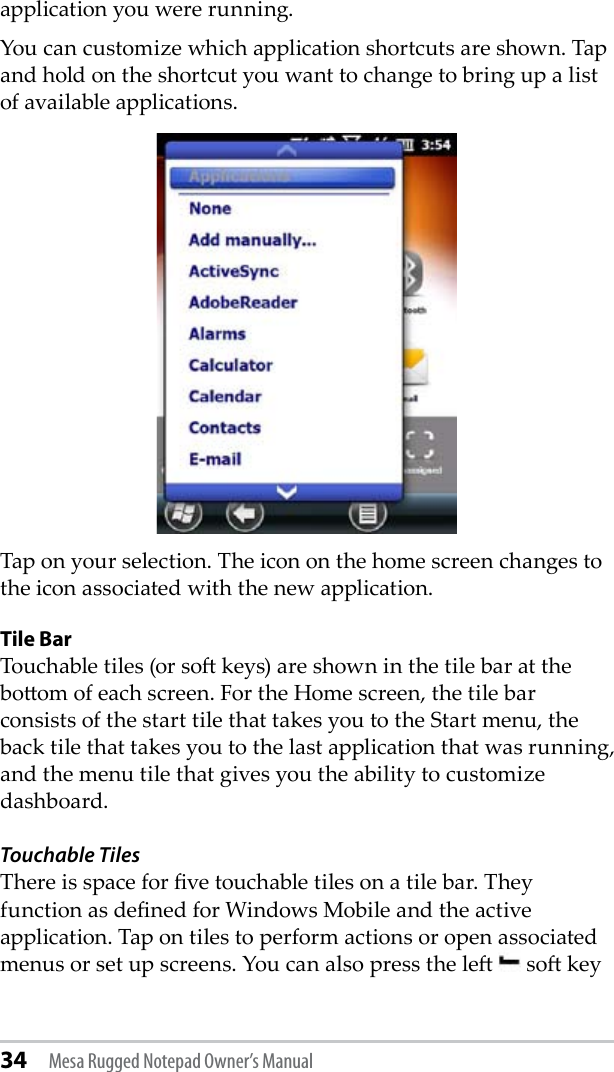 34 Mesa Rugged Notepad Owner’s Manualapplication you were running. You can customize which application shortcuts are shown. Tap and hold on the shortcut you want to change to bring up a list of available applications. Tap on your selection. The icon on the home screen changes to the icon associated with the new application. Tile BarTouchable tiles (or so keys) are shown in the tile bar at the boom of each screen. For the Home screen, the tile bar consists of the start tile that takes you to the Start menu, the back tile that takes you to the last application that was running, and the menu tile that gives you the ability to customize dashboard.Touchable TilesThere is space for ve touchable tiles on a tile bar. They function as dened for Windows Mobile and the active application. Tap on tiles to perform actions or open associated menus or set up screens. You can also press the le   so key 