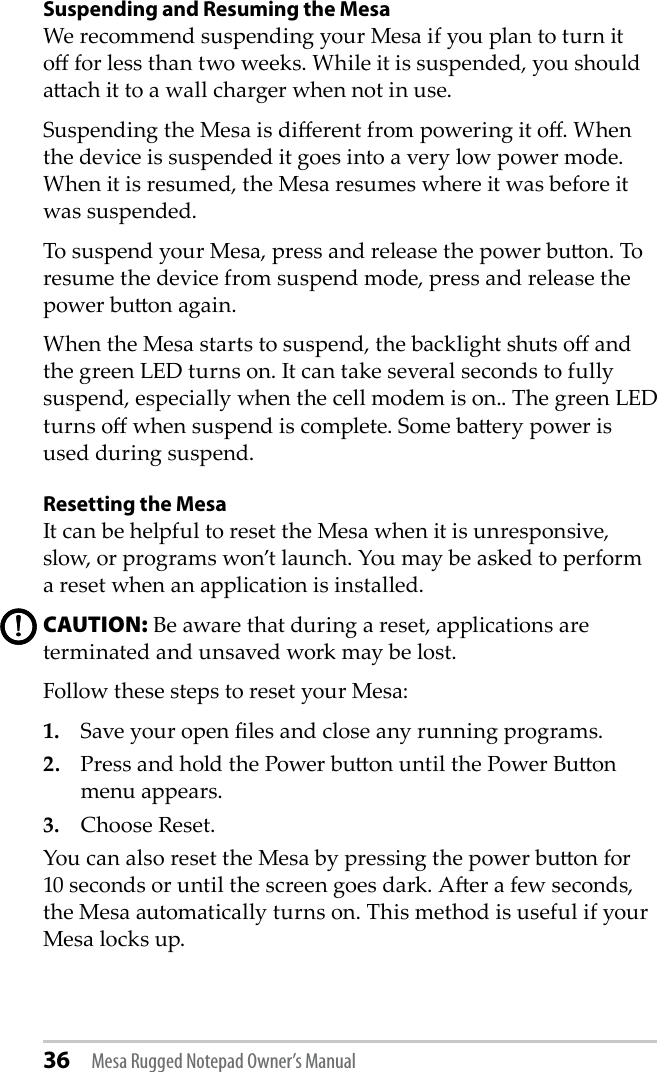 36 Mesa Rugged Notepad Owner’s ManualSuspending and Resuming the MesaWe recommend suspending your Mesa if you plan to turn it o for less than two weeks. While it is suspended, you should aach it to a wall charger when not in use.Suspending the Mesa is dierent from powering it o. When the device is suspended it goes into a very low power mode. When it is resumed, the Mesa resumes where it was before it was suspended. To suspend your Mesa, press and release the power buon. To resume the device from suspend mode, press and release the power buon again.When the Mesa starts to suspend, the backlight shuts o and the green LED turns on. It can take several seconds to fully suspend, especially when the cell modem is on.. The green LED turns o when suspend is complete. Some baery power is used during suspend. Resetting the MesaIt can be helpful to reset the Mesa when it is unresponsive, slow, or programs won’t launch. You may be asked to perform a reset when an application is installed. CAUTION: Be aware that during a reset, applications are terminated and unsaved work may be lost. Follow these steps to reset your Mesa:1.   Save your open les and close any running programs.2.   Press and hold the Power buon until the Power Buon menu appears.3.   Choose Reset.You can also reset the Mesa by pressing the power buon for 10 seconds or until the screen goes dark. Aer a few seconds, the Mesa automatically turns on. This method is useful if your Mesa locks up. !!