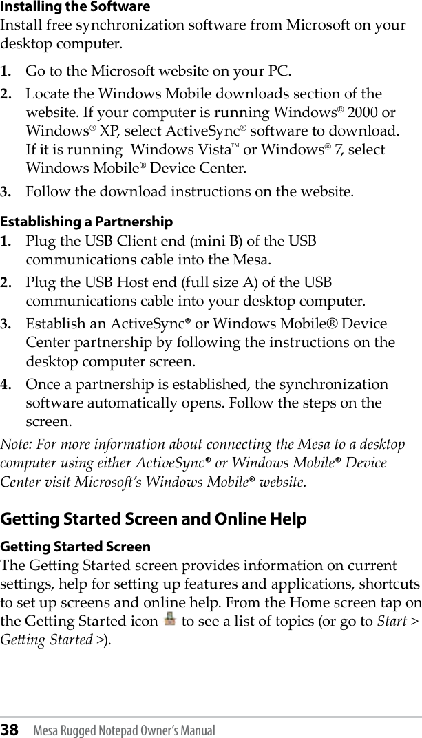 38 Mesa Rugged Notepad Owner’s ManualInstalling the Software Install free synchronization soware from Microso on your desktop computer. 1.   Go to the Microso website on your PC.2.   Locate the Windows Mobile downloads section of the website. If your computer is running Windows® 2000 or Windows® XP, select ActiveSync® soware to download. If it is running  Windows Vista™ or Windows® 7, select Windows Mobile® Device Center.3.   Follow the download instructions on the website.Establishing a Partnership1.  Plug the USB Client end (mini B) of the USB communications cable into the Mesa.2.  Plug the USB Host end (full size A) of the USB communications cable into your desktop computer.3.  Establish an ActiveSync® or Windows Mobile® Device Center partnership by following the instructions on the desktop computer screen.4.  Once a partnership is established, the synchronization soware automatically opens. Follow the steps on the screen.Note: For more information about connecting the Mesa to a desktop computer using either ActiveSync® or Windows Mobile® Device Center visit Microso’s Windows Mobile® website.Getting Started Screen and Online Help Getting Started ScreenThe Geing Started screen provides information on current seings, help for seing up features and applications, shortcuts to set up screens and online help. From the Home screen tap on the Geing Started icon   to see a list of topics (or go to Start &gt; Geing Started &gt;). 