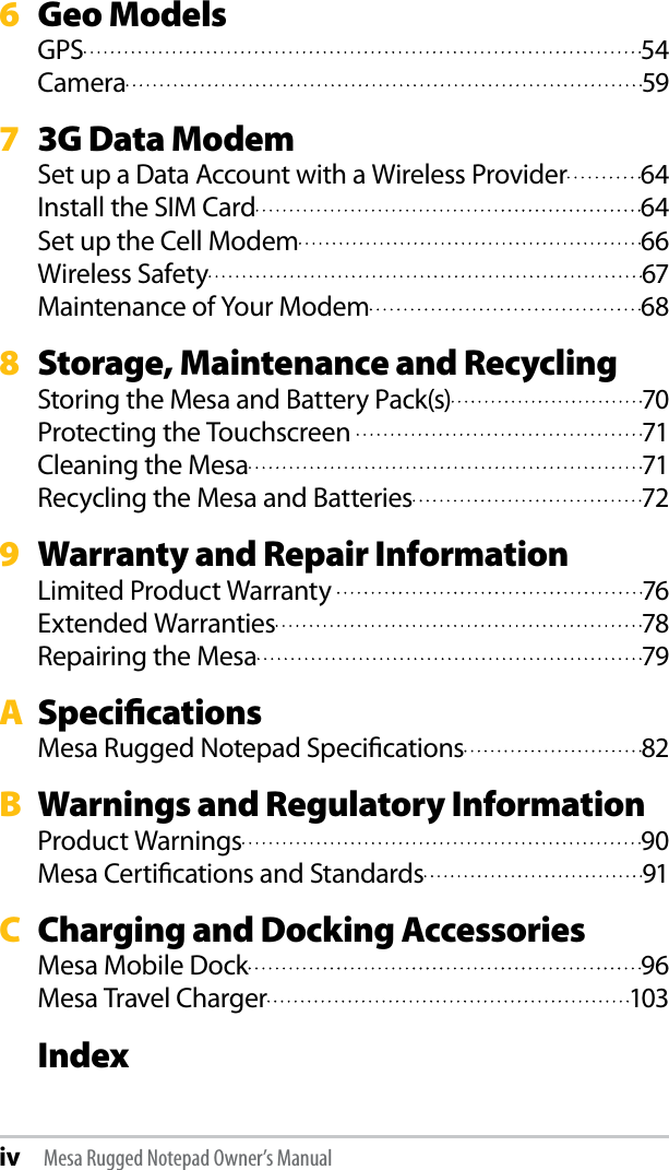 6   Geo ModelsGPS  54Camera  597   3G Data ModemSet up a Data Account with a Wireless Provider  64Install the SIM Card  64Set up the Cell Modem  66Wireless Safety  67Maintenance of Your Modem  688   Storage, Maintenance and RecyclingStoring the Mesa and Battery Pack(s)  70Protecting the Touchscreen   71Cleaning the Mesa  71Recycling the Mesa and Batteries  729   Warranty and Repair InformationLimited Product Warranty   76Extended Warranties  78Repairing the Mesa  79A  SpecicationsMesa Rugged Notepad Specications  82B  Warnings and Regulatory InformationProduct Warnings  90Mesa Certications and Standards  91C  Charging and Docking AccessoriesMesa Mobile Dock  96Mesa Travel Charger  103 Indexiv Mesa Rugged Notepad Owner’s Manual