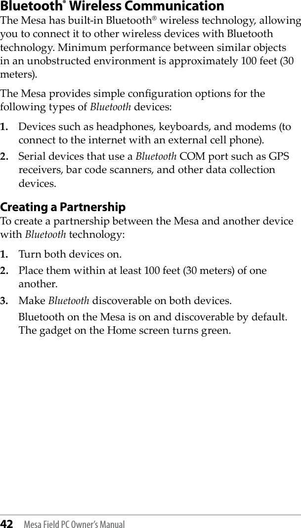 42 Mesa Field PC Owner’s ManualBluetooth® Wireless CommunicationThe Mesa has built-in Bluetooth® wireless technology, allowing you to connect it to other wireless devices with Bluetooth technology. Minimum performance between similar objects in an unobstructed environment is approximately 100 feet (30 meters). The Mesa provides simple conguration options for the following types of Bluetooth devices: 1.   Devices such as headphones, keyboards, and modems (to connect to the internet with an external cell phone). 2.   Serial devices that use a Bluetooth COM port such as GPS receivers, bar code scanners, and other data collection devices.Creating a PartnershipTo create a partnership between the Mesa and another device with Bluetooth technology:1.   Turn both devices on. 2.   Place them within at least 100 feet (30 meters) of one    another.3.   Make Bluetooth discoverable on both devices.   Bluetooth on the Mesa is on and discoverable by default. The gadget on the Home screen turns green. 