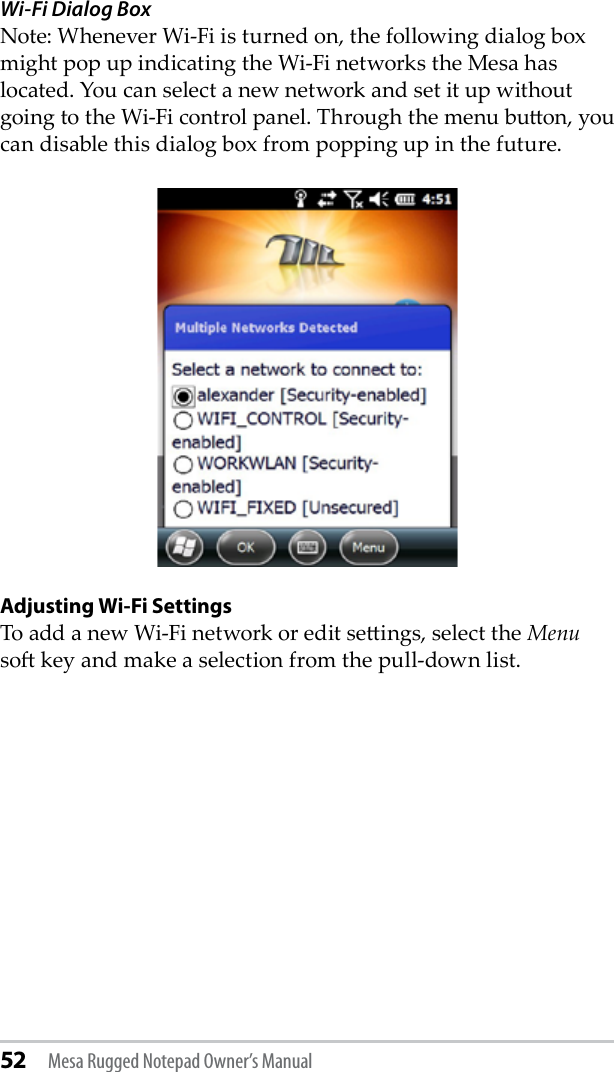 52 Mesa Rugged Notepad Owner’s ManualWi-Fi Dialog BoxNote: Whenever Wi-Fi is turned on, the following dialog box might pop up indicating the Wi-Fi networks the Mesa has located. You can select a new network and set it up without going to the Wi-Fi control panel. Through the menu buon, you can disable this dialog box from popping up in the future.  Adjusting Wi-Fi SettingsTo add a new Wi-Fi network or edit seings, select the Menu so key and make a selection from the pull-down list.