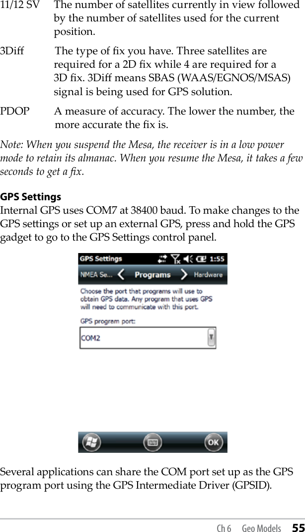 11/12 SV  The number of satellites currently in view followed by the number of satellites used for the current position.3Di   The type of x you have. Three satellites are required for a 2D x while 4 are required for a 3D x. 3Di means SBAS (WAAS/EGNOS/MSAS) signal is being used for GPS solution.PDOP  A measure of accuracy. The lower the number, the    more accurate the x is. Note: When you suspend the Mesa, the receiver is in a low power mode to retain its almanac. When you resume the Mesa, it takes a few seconds to get a x. GPS SettingsInternal GPS uses COM7 at 38400 baud. To make changes to the GPS seings or set up an external GPS, press and hold the GPS gadget to go to the GPS Seings control panel. Several applications can share the COM port set up as the GPS program port using the GPS Intermediate Driver (GPSID). Ch 6  Geo Models 55