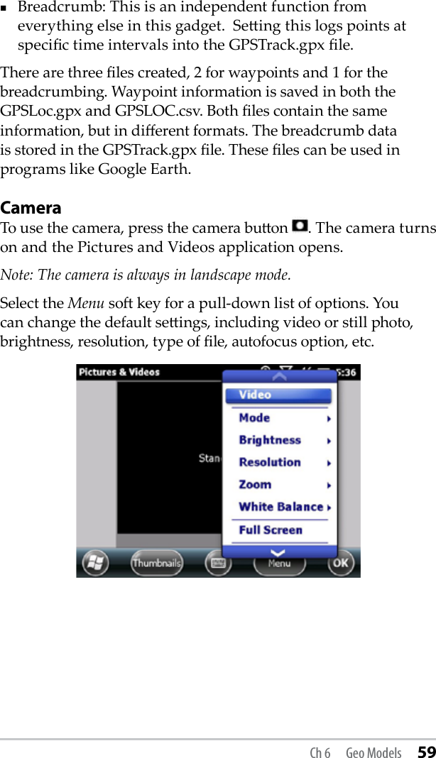 Breadcrumb: This is an independent function from everything else in this gadget.  Seing this logs points at specic time intervals into the GPSTrack.gpx le. There are three les created, 2 for waypoints and 1 for the breadcrumbing. Waypoint information is saved in both the GPSLoc.gpx and GPSLOC.csv. Both les contain the same information, but in dierent formats. The breadcrumb data is stored in the GPSTrack.gpx le. These les can be used in programs like Google Earth.CameraTo use the camera, press the camera buon  . The camera turns on and the Pictures and Videos application opens.Note: The camera is always in landscape mode.Select the Menu so key for a pull-down list of options. You can change the default seings, including video or still photo, brightness, resolution, type of le, autofocus option, etc.Ch 6  Geo Models 59