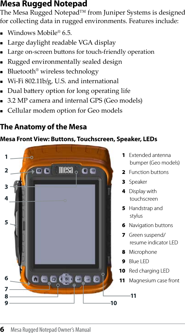 6 Mesa Rugged Notepad Owner’s ManualMesa Rugged NotepadThe Mesa Rugged Notepad™ from Juniper Systems is designed for collecting data in rugged environments. Features include: Windows Mobile® 6.5.Large daylight readable VGA displayLarge on-screen buons for touch-friendly operationRugged environmentally sealed designBluetooth® wireless technologyWi-Fi 802.11b/g, U.S. and international Dual baery option for long operating life3.2 MP camera and internal GPS (Geo models)Cellular modem option for Geo modelsThe Anatomy of the MesaMesa Front View: Buttons, Touchscreen, Speaker, LEDs127463589 1011 1  Extended antenna bumper (Geo models) 2  Function buttons 3  Speaker 4  Display with touchscreen 5  Handstrap and  stylus 6  Navigation buttons 7  Green suspend/resume indicator LED 8  Microphone 9  Blue LED   10  Red charging LED 11  Magnesium case front