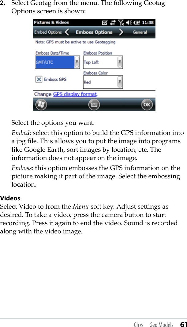 2.  Select Geotag from the menu. The following Geotag Options screen is shown:  Select the options you want.  Embed: select this option to build the GPS information into a jpg le. This allows you to put the image into programs like Google Earth, sort images by location, etc. The information does not appear on the image. Emboss: this option embosses the GPS information on the picture making it part of the image. Select the embossing location.VideosSelect Video to from the Menu so key. Adjust seings as desired. To take a video, press the camera buon to start recording. Press it again to end the video. Sound is recorded along with the video image.Ch 6  Geo Models 61