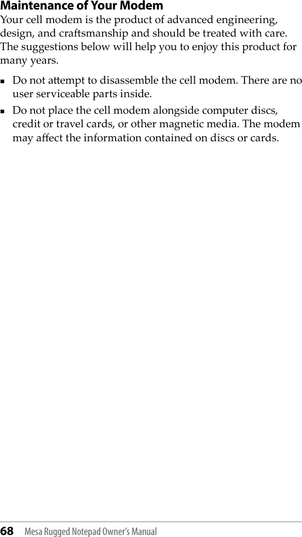 68 Mesa Rugged Notepad Owner’s ManualMaintenance of Your ModemYour cell modem is the product of advanced engineering, design, and crasmanship and should be treated with care. The suggestions below will help you to enjoy this product for many years.Do not aempt to disassemble the cell modem. There are no user serviceable parts inside.Do not place the cell modem alongside computer discs, credit or travel cards, or other magnetic media. The modem may aect the information contained on discs or cards.