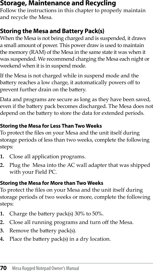 70 Mesa Rugged Notepad Owner’s ManualStorage, Maintenance and RecyclingFollow the instructions in this chapter to properly maintain and recycle the Mesa.Storing the Mesa and Battery Pack(s)When the Mesa is not being charged and is suspended, it draws a small amount of power. This power draw is used to maintain the memory (RAM) of the Mesa in the same state it was when it was suspended. We recommend charging the Mesa each night or weekend when it is in suspend mode.If the Mesa is not charged while in suspend mode and the baery reaches a low charge, it automatically powers o to prevent further drain on the baery. Data and programs are secure as long as they have been saved, even if the baery pack becomes discharged. The Mesa does not depend on the baery to store the data for extended periods.Storing the Mesa for Less Than Two WeeksTo protect the les on your Mesa and the unit itself during storage periods of less than two weeks, complete the following steps:1.  Close all application programs.2.  Plug the  Mesa into the AC wall adapter that was shipped with your Field PC.Storing the Mesa for More than Two WeeksTo protect the les on your Mesa and the unit itself during storage periods of two weeks or more, complete the following steps:1.  Charge the baery pack(s) 30% to 50%.2.  Close all running programs and turn o the Mesa.3.  Remove the baery pack(s).4.  Place the baery pack(s) in a dry location. 