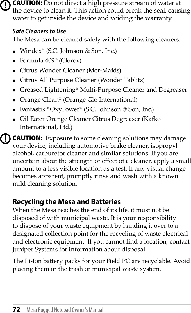 72 Mesa Rugged Notepad Owner’s ManualCAUTION: Do not direct a high pressure stream of water at the device to clean it. This action could break the seal, causing water to get inside the device and voiding the warranty. Safe Cleaners to UseThe Mesa can be cleaned safely with the following cleaners: Windex® (S.C. Johnson &amp; Son, Inc.)Formula 409® (Clorox)Citrus Wonder Cleaner (Mer-Maids)Citrus All Purpose Cleaner (Wonder Tablitz)Greased Lightening® Multi-Purpose Cleaner and Degreaser Orange Clean® (Orange Glo International)Fantastik® OxyPower® (S.C. Johnson @ Son, Inc.)Oil Eater Orange Cleaner Citrus Degreaser (Kao International, Ltd.)CAUTION:  Exposure to some cleaning solutions may damage your device, including automotive brake cleaner, isopropyl alcohol, carburetor cleaner and similar solutions. If you are uncertain about the strength or eect of a cleaner, apply a small amount to a less visible location as a test. If any visual change becomes apparent, promptly rinse and wash with a known mild cleaning solution. Recycling the Mesa and BatteriesWhen the Mesa reaches the end of its life, it must not be disposed of with municipal waste. It is your responsibility to dispose of your waste equipment by handing it over to a designated collection point for the recycling of waste electrical and electronic equipment. If you cannot nd a location, contact Juniper Systems for information about disposal.The Li-Ion baery packs for your Field PC are recyclable. Avoid placing them in the trash or municipal waste system.!!!!