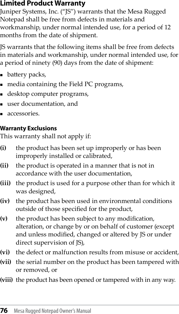 76 Mesa Rugged Notepad Owner’s ManualLimited Product Warranty Juniper Systems, Inc. (“JS”) warrants that the Mesa Rugged Notepad shall be free from defects in materials and workmanship, under normal intended use, for a period of 12 months from the date of shipment. JS warrants that the following items shall be free from defects in materials and workmanship, under normal intended use, for a period of ninety (90) days from the date of shipment: baery packs,media containing the Field PC programs,desktop computer programs,user documentation, andaccessories. Warranty ExclusionsThis warranty shall not apply if: (i)  the product has been set up improperly or has been improperly installed or calibrated, (ii)   the product is operated in a manner that is not in accordance with the user documentation, (iii)  the product is used for a purpose other than for which it was designed, (iv)  the product has been used in environmental conditions outside of those specied for the product, (v)  the product has been subject to any modication, alteration, or change by or on behalf of customer (except and unless modied, changed or altered by JS or under direct supervision of JS), (vi)  the defect or malfunction results from misuse or accident, (vii)  the serial number on the product has been tampered with or removed, or (viii) the product has been opened or tampered with in any way. 