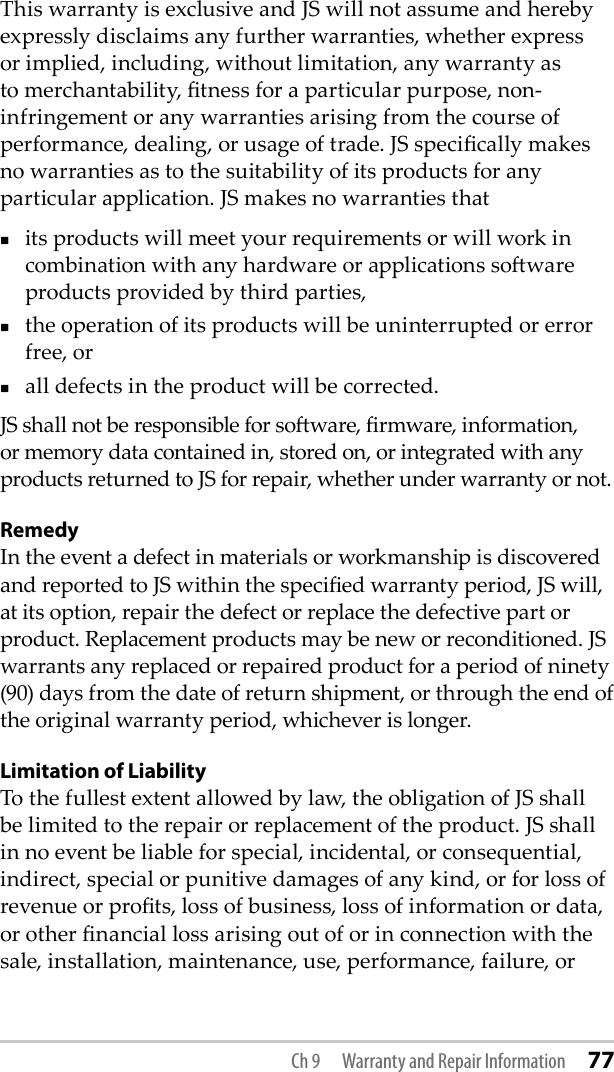 This warranty is exclusive and JS will not assume and hereby expressly disclaims any further warranties, whether express or implied, including, without limitation, any warranty as to merchantability, tness for a particular purpose, non-infringement or any warranties arising from the course of performance, dealing, or usage of trade. JS specically makes no warranties as to the suitability of its products for any particular application. JS makes no warranties that its products will meet your requirements or will work in combination with any hardware or applications soware products provided by third parties, the operation of its products will be uninterrupted or error free, or all defects in the product will be corrected. JS shall not be responsible for soware, rmware, information, or memory data contained in, stored on, or integrated with any products returned to JS for repair, whether under warranty or not.RemedyIn the event a defect in materials or workmanship is discovered and reported to JS within the specied warranty period, JS will, at its option, repair the defect or replace the defective part or product. Replacement products may be new or reconditioned. JS warrants any replaced or repaired product for a period of ninety (90) days from the date of return shipment, or through the end of the original warranty period, whichever is longer.Limitation of LiabilityTo the fullest extent allowed by law, the obligation of JS shall be limited to the repair or replacement of the product. JS shall in no event be liable for special, incidental, or consequential, indirect, special or punitive damages of any kind, or for loss of revenue or prots, loss of business, loss of information or data, or other nancial loss arising out of or in connection with the sale, installation, maintenance, use, performance, failure, or Ch 9  Warranty and Repair Information 77