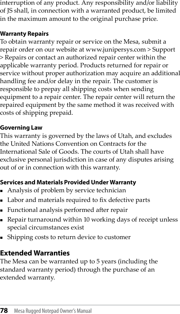 78 Mesa Rugged Notepad Owner’s Manualinterruption of any product. Any responsibility and/or liability of JS shall, in connection with a warranted product, be limited in the maximum amount to the original purchase price.Warranty RepairsTo obtain warranty repair or service on the Mesa, submit a repair order on our website at www.junipersys.com &gt; Support &gt; Repairs or contact an authorized repair center within the applicable warranty period. Products returned for repair or service without proper authorization may acquire an additional handling fee and/or delay in the repair. The customer is responsible to prepay all shipping costs when sending equipment to a repair center. The repair center will return the repaired equipment by the same method it was received with costs of shipping prepaid.Governing LawThis warranty is governed by the laws of Utah, and excludes the United Nations Convention on Contracts for the International Sale of Goods. The courts of Utah shall have exclusive personal jurisdiction in case of any disputes arising out of or in connection with this warranty.Services and Materials Provided Under WarrantyAnalysis of problem by service technicianLabor and materials required to x defective partsFunctional analysis performed aer repairRepair turnaround within 10 working days of receipt unless special circumstances exist Shipping costs to return device to customerExtended WarrantiesThe Mesa can be warranted up to 5 years (including the standard warranty period) through the purchase of an extended warranty. 