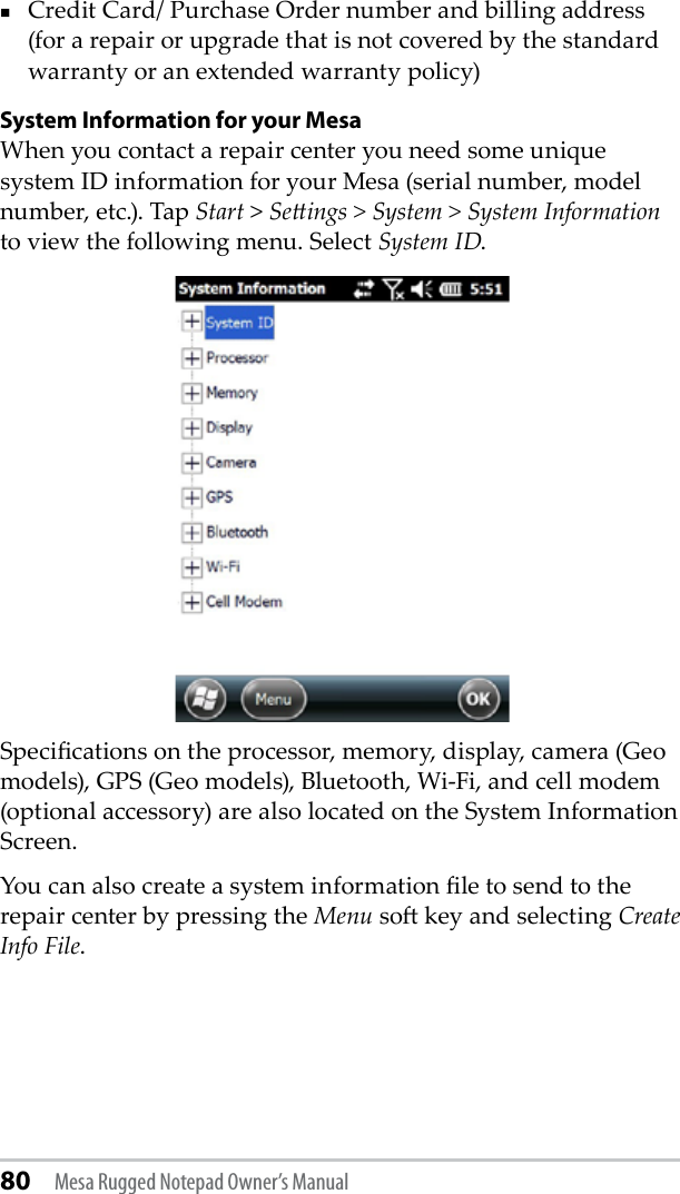 80 Mesa Rugged Notepad Owner’s ManualCredit Card/ Purchase Order number and billing address (for a repair or upgrade that is not covered by the standard warranty or an extended warranty policy)System Information for your MesaWhen you contact a repair center you need some unique system ID information for your Mesa (serial number, model number, etc.). Tap Start &gt; Seings &gt; System &gt; System Information to view the following menu. Select System ID.Specications on the processor, memory, display, camera (Geo models), GPS (Geo models), Bluetooth, Wi-Fi, and cell modem (optional accessory) are also located on the System Information Screen. You can also create a system information le to send to the repair center by pressing the Menu so key and selecting Create Info File.