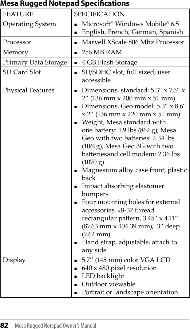 82 Mesa Rugged Notepad Owner’s ManualMesa Rugged Notepad SpecicationsFEATURE SPECIFICATIONOperating System Microso® Windows Mobile® 6.5 English, French, German, SpanishProcessor Marvell XScale 806 Mhz ProcessorMemory 256 MB RAMPrimary Data Storage 4 GB Flash StorageSD Card Slot SD/SDHC slot, full sized, user accessiblePhysical Features  Dimensions, standard: 5.3” x 7.5” x 2” (136 mm x 200 mm x 51 mm)Dimensions, Geo model: 5.3” x 8.6” x 2” (136 mm x 220 mm x 51 mm)Weight, Mesa standard with one baery: 1.9 lbs (862 g), Mesa Geo with two baeries: 2.34 lbs (1061g), Mesa Geo 3G with two baeriesand cell modem: 2.36 lbs (1070 g) Magnesium alloy case front, plastic back Impact absorbing elastomer bumpers Four mounting holes for external accessories, #8-32 thread rectangular paern, 3.45” x 4.11” (87.63 mm x 104.39 mm), .3” deep (7.62 mm)Hand strap, adjustable, aach to any sideDisplay 5.7” (145 mm) color VGA LCD 640 x 480 pixel resolutionLED backlight Outdoor viewablePortrait or landscape orientation