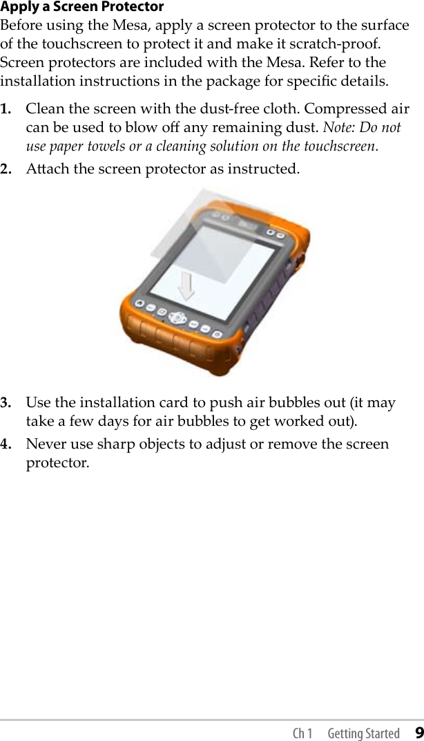 Ch 1  Getting Started 9Apply a Screen ProtectorBefore using the Mesa, apply a screen protector to the surface of the touchscreen to protect it and make it scratch-proof. Screen protectors are included with the Mesa. Refer to the installation instructions in the package for specic details.1.  Clean the screen with the dust-free cloth. Compressed air can be used to blow o any remaining dust. Note: Do not use paper towels or a cleaning solution on the touchscreen.2.  Aach the screen protector as instructed.3.  Use the installation card to push air bubbles out (it may take a few days for air bubbles to get worked out).4.  Never use sharp objects to adjust or remove the screen protector.