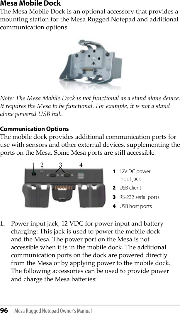 96 Mesa Rugged Notepad Owner’s ManualMesa Mobile DockThe Mesa Mobile Dock is an optional accessory that provides a mounting station for the Mesa Rugged Notepad and additional communication options.Note: The Mesa Mobile Dock is not functional as a stand alone device. It requires the Mesa to be functional. For example, it is not a stand alone powered USB hub.  Communication OptionsThe mobile dock provides additional communication ports for use with sensors and other external devices, supplementing the ports on the Mesa. Some Mesa ports are still accessible.1. Power input jack, 12 VDC for power input and baery charging: This jack is used to power the mobile dock and the Mesa. The power port on the Mesa is not accessible when it is in the mobile dock. The additional communication ports on the dock are powered directly from the Mesa or by applying power to the mobile dock. The following accessories can be used to provide power and charge the Mesa baeries:  1  12V DC power input jack  2  USB client 3  RS-232 serial ports 4  USB host ports123 4