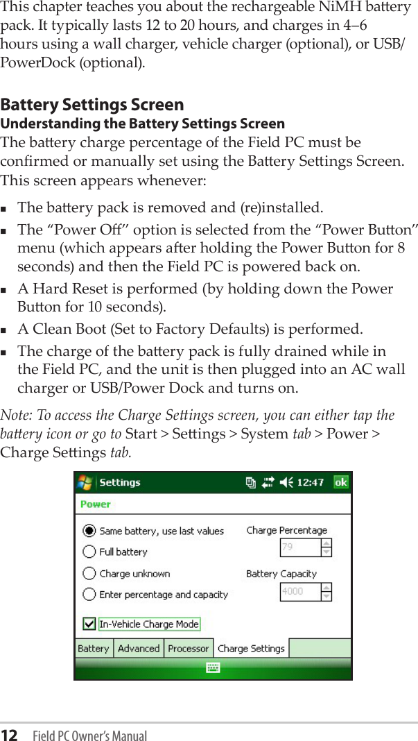 12 Field PC Owner’s ManualThis chapter teaches you about the rechargeable NiMH baery pack. It typically lasts 12 to 20 hours, and charges in 4–6 hours using a wall charger, vehicle charger (optional), or USB/PowerDock (optional).Battery Settings ScreenUnderstanding the Battery Settings ScreenThe baery charge percentage of the Field PC must be conrmed or manually set using the Baery Seings Screen. This screen appears whenever:The baery pack is removed and (re)installed.The “Power O” option is selected from the “Power Buon” menu (which appears aer holding the Power Buon for 8 seconds) and then the Field PC is powered back on.A Hard Reset is performed (by holding down the Power Buon for 10 seconds).A Clean Boot (Set to Factory Defaults) is performed.The charge of the baery pack is fully drained while in the Field PC, and the unit is then plugged into an AC wall charger or USB/Power Dock and turns on.Note: To access the Charge Seings screen, you can either tap the baery icon or go to Start &gt; Seings &gt; System tab &gt; Power &gt; Charge Seings tab.