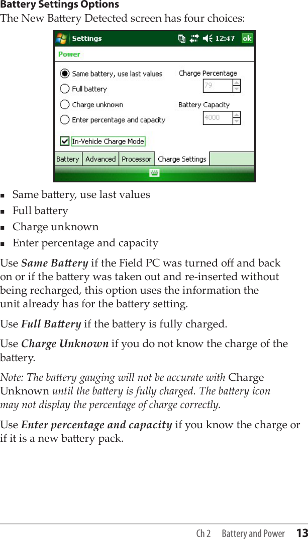 Battery Settings OptionsThe New Baery Detected screen has four choices:Same baery, use last valuesFull baeryCharge unknownEnter percentage and capacityUse Same Baery if the Field PC was turned o and back  on or if the baery was taken out and re-inserted without  being recharged, this option uses the information the  unit already has for the baery seing.Use Full Baery if the baery is fully charged.Use Charge Unknown if you do not know the charge of the baery.Note: The baery gauging will not be accurate with Charge Unknown until the baery is fully charged. The baery icon  may not display the percentage of charge correctly.Use Enter percentage and capacity if you know the charge or if it is a new baery pack.Ch 2  Battery and Power 13