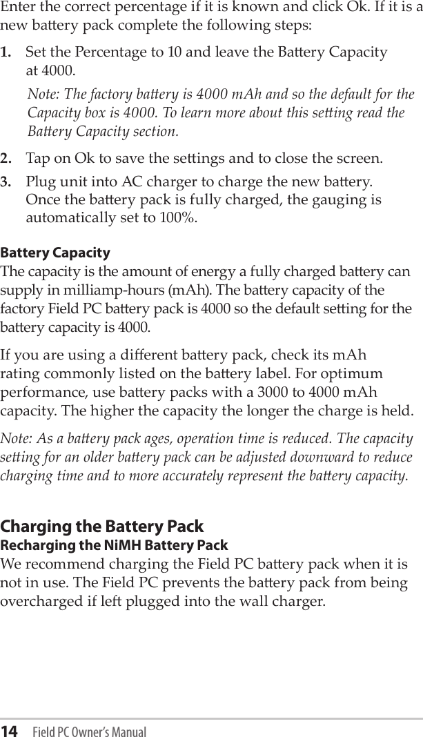 14 Field PC Owner’s ManualEnter the correct percentage if it is known and click Ok. If it is a new baery pack complete the following steps:1.  Set the Percentage to 10 and leave the Baery Capacity  at 4000.   Note: The factory baery is 4000 mAh and so the default for the Capacity box is 4000. To learn more about this seing read the Baery Capacity section.2.  Tap on Ok to save the seings and to close the screen.3.  Plug unit into AC charger to charge the new baery. Once the baery pack is fully charged, the gauging is automatically set to 100%. Battery CapacityThe capacity is the amount of energy a fully charged baery can supply in milliamp-hours (mAh). The baery capacity of the factory Field PC baery pack is 4000 so the default seing for the baery capacity is 4000. If you are using a dierent baery pack, check its mAh rating commonly listed on the baery label. For optimum performance, use baery packs with a 3000 to 4000 mAh capacity. The higher the capacity the longer the charge is held. Note: As a baery pack ages, operation time is reduced. The capacity seing for an older baery pack can be adjusted downward to reduce charging time and to more accurately represent the baery capacity.Charging the Battery PackRecharging the NiMH Battery PackWe recommend charging the Field PC baery pack when it is not in use. The Field PC prevents the baery pack from being overcharged if le plugged into the wall charger.