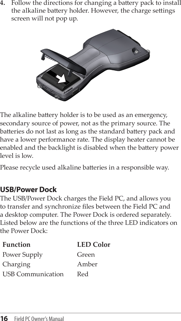 16 Field PC Owner’s Manual4.  Follow the directions for changing a baery pack to install the alkaline baery holder. However, the charge seings screen will not pop up.The alkaline baery holder is to be used as an emergency, secondary source of power, not as the primary source. The baeries do not last as long as the standard baery pack and have a lower performance rate. The display heater cannot be enabled and the backlight is disabled when the baery power level is low. Please recycle used alkaline baeries in a responsible way.USB/Power DockThe USB/Power Dock charges the Field PC, and allows you to transfer and synchronize les between the Field PC and a desktop computer. The Power Dock is ordered separately. Listed below are the functions of the three LED indicators on the Power Dock:Function LED ColorPower Supply GreenCharging AmberUSB Communication Red