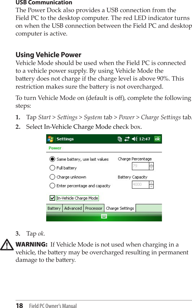 18 Field PC Owner’s ManualUSB CommunicationThe Power Dock also provides a USB connection from the Field PC to the desktop computer. The red LED indicator turns on when the USB connection between the Field PC and desktop computer is active.Using Vehicle PowerVehicle Mode should be used when the Field PC is connected to a vehicle power supply. By using Vehicle Mode the baery does not charge if the charge level is above 90%. This restriction makes sure the baery is not overcharged.To turn Vehicle Mode on (default is o), complete the following steps:1.  Tap Start &gt; Seings &gt; System tab &gt; Power &gt; Charge Seings tab.2.  Select In-Vehicle Charge Mode check box.3.  Tap ok.WARNING:  If Vehicle Mode is not used when charging in a vehicle, the baery may be overcharged resulting in permanent damage to the baery.!!