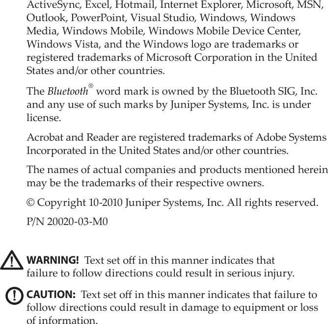 ActiveSync, Excel, Hotmail, Internet Explorer, Microso, MSN, Outlook, PowerPoint, Visual Studio, Windows, Windows Media, Windows Mobile, Windows Mobile Device Center, Windows Vista, and the Windows logo are trademarks or registered trademarks of Microso Corporation in the United States and/or other countries. The Bluetooth® word mark is owned by the Bluetooth SIG, Inc. and any use of such marks by Juniper Systems, Inc. is under license. Acrobat and Reader are registered trademarks of Adobe Systems Incorporated in the United States and/or other countries. The names of actual companies and products mentioned herein may be the trademarks of their respective owners.© Copyright 10-2010 Juniper Systems, Inc. All rights reserved.P/N 20020-03-M0 WARNING! Text set o in this manner indicates that  failure to follow directions could result in serious injury.CAUTION: Text set o in this manner indicates that failure to follow directions could result in damage to equipment or loss of information.!!!!